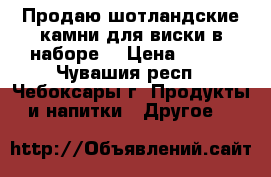 Продаю шотландские камни для виски в наборе  › Цена ­ 400 - Чувашия респ., Чебоксары г. Продукты и напитки » Другое   